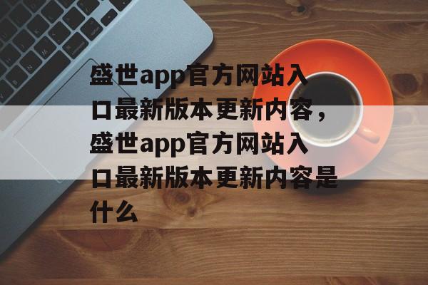 盛世app官方网站入口最新版本更新内容，盛世app官方网站入口最新版本更新内容是什么